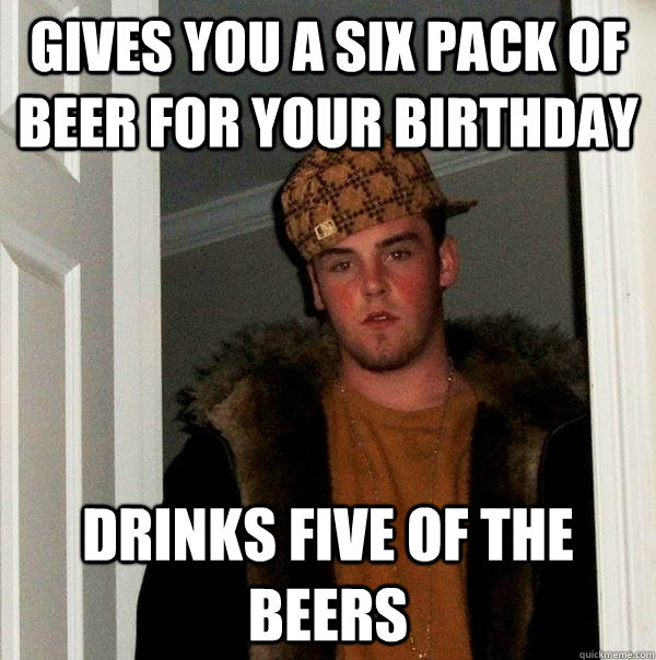 Gives you a six pack of beer for your birthday Drinks five of the beers  Scumbag Steve