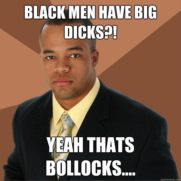 black men have big dicks?! yeah thats bollocks....  Successful Black Man