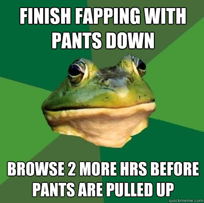 finish fapping with pants down browse 2 more hrs before pants are pulled up  Foul Bachelor Frog