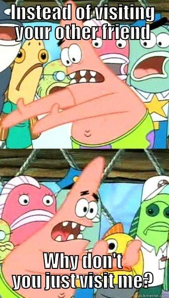 Instead of visiting your other friend - INSTEAD OF VISITING YOUR OTHER FRIEND WHY DON'T YOU JUST VISIT ME? Push it somewhere else Patrick