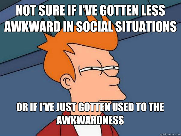 Not sure if I've gotten less awkward in social situations Or if I've just gotten used to the awkwardness - Not sure if I've gotten less awkward in social situations Or if I've just gotten used to the awkwardness  Futurama Fry