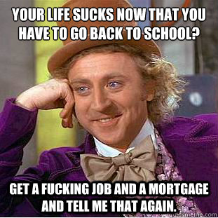 Your life sucks now that you have to go back to school?
 GET A FUCKING JOB AND A MORTGAGE AND TELL ME THAT AGAIN.  Condescending Wonka