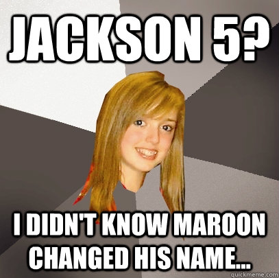 Jackson 5? i didn't know maroon changed his name...  Musically Oblivious 8th Grader