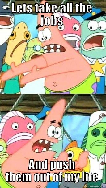 LETS TAKE ALL THE JOBS AND PUSH THEM OUT OF MY LIFE Push it somewhere else Patrick