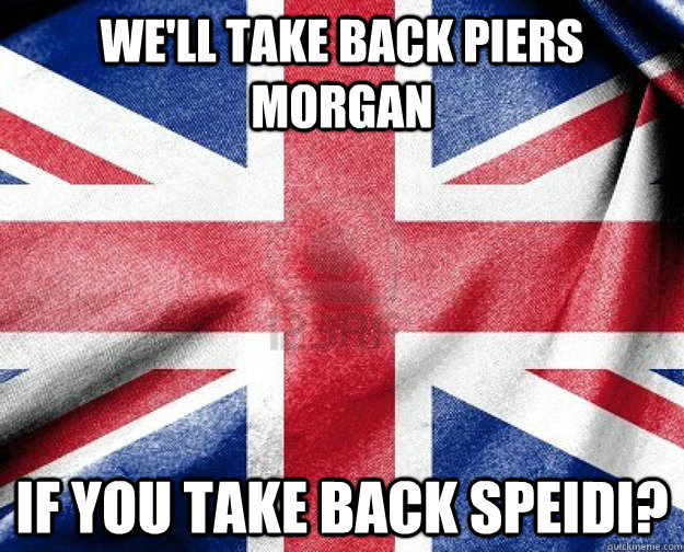 We'll take back Piers Morgan If you take back speidi?  Good Guy Great Britain