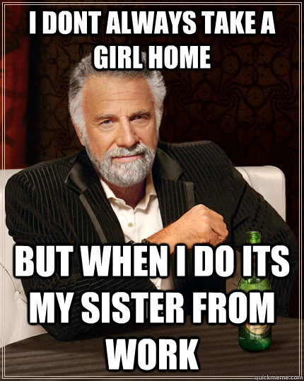 i dont always take a girl home but when i do its my sister from work - i dont always take a girl home but when i do its my sister from work  The Most Interesting Man In The World