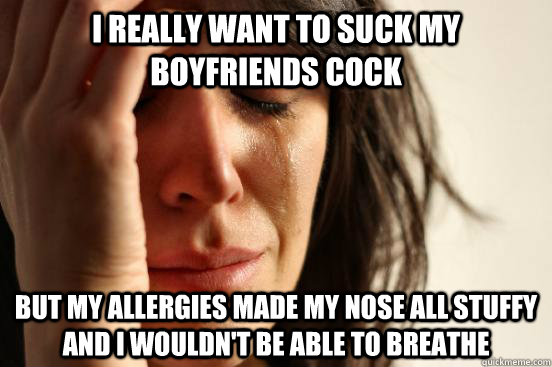 I really want to suck my boyfriends cock but my allergies made my nose all stuffy and I wouldn't be able to breathe  First World Problems