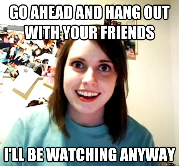 GO ahead and hang out with your friends  I'll be watching anyway - GO ahead and hang out with your friends  I'll be watching anyway  Misc