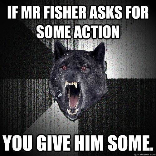 IF MR FISHER ASKS FOR SOME ACTION YOU GIVE HIM SOME.  Insanity Wolf