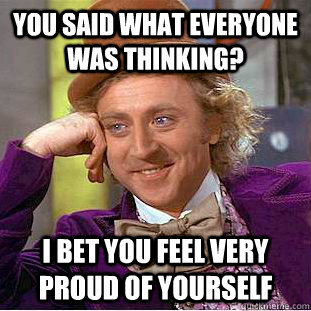 you said what everyone was thinking? I bet you feel very proud of yourself  Condescending Wonka