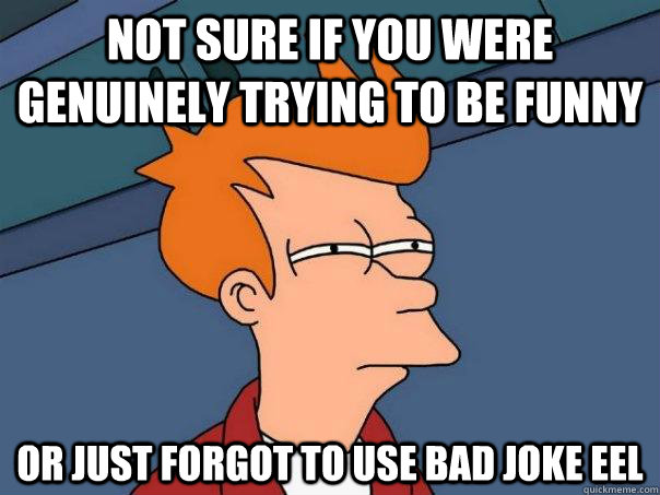 Not sure if you were genuinely trying to be funny Or just forgot to use bad joke eel  Futurama Fry