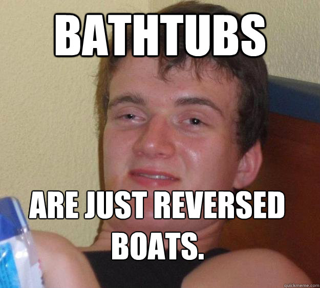 Bathtubs Are just reversed boats.
  10 Guy