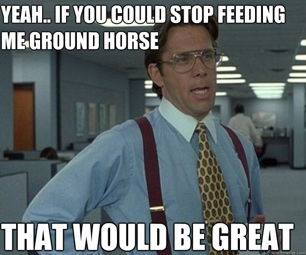 Yeah.. if you could stop feeding me ground horse THAT WOULD BE GREAT  that would be great