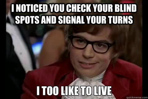 I noticed you check your blind spots and signal your turns i too like to live   Dangerously - Austin Powers