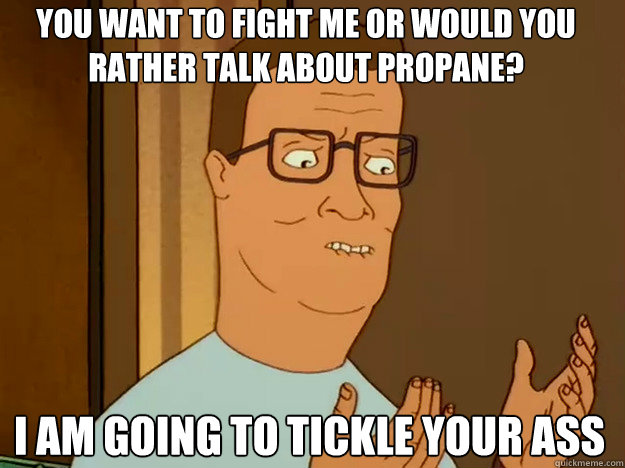 You want to fight me or would you rather talk about propane? I am going to tickle your ass  