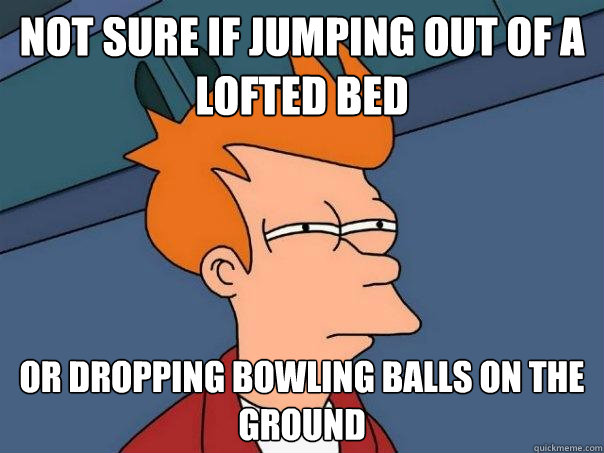 Not sure if jumping out of a lofted bed Or dropping bowling balls on the ground  Futurama Fry