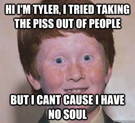 hi i'm tyler, i tried taking the piss out of people but i cant cause i have no soul  Over Confident Ginger