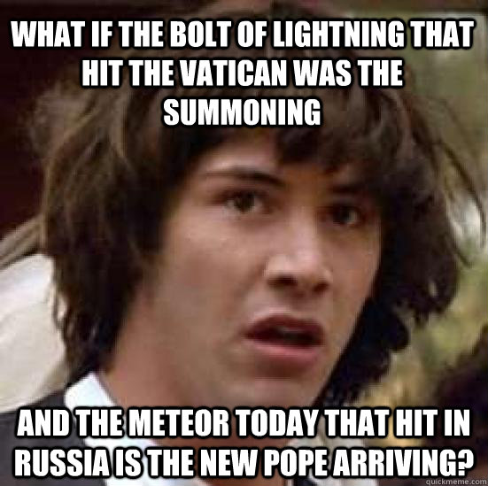 WHAT IF THE BOLT OF LIGHTNING THAT HIT THE VATICAN WAS THE SUMMONING AND THE METEOR TODAY THAT HIT IN RUSSIA IS THE NEW POPE ARRIVING?  conspiracy keanu