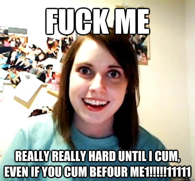 Fuck me REALLY REALLY HARD UNTIL I CUM, EVEN IF YOU CUM BEFOUR ME1!!!!!11111  Overly Attached Girlfriend