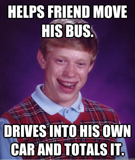 Helps friend move his bus. Drives into his own car and totals it.  Bad Luck Brian