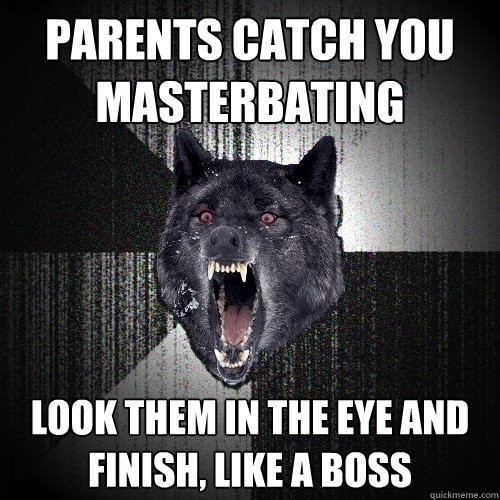 parents catch you 
masterbating look them in the eye and 
finish, like a boss  Insanity Wolf