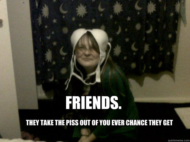 friends. they take the piss out of you ever chance they get  