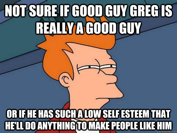 Not sure if GOOD GUY GREG IS REALLY A GOOD GUY Or IF HE HAS SUCH A LOW SELF ESTEEM THAT HE'LL DO ANYTHING TO MAKE PEOPLE LIKE HIM  Futurama Fry