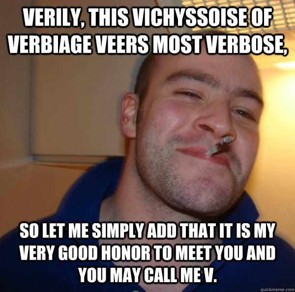 Verily, this vichyssoise of verbiage veers most verbose,  so let me simply add that it is my very good honor to meet you and you may call me V. - Verily, this vichyssoise of verbiage veers most verbose,  so let me simply add that it is my very good honor to meet you and you may call me V.  Misc