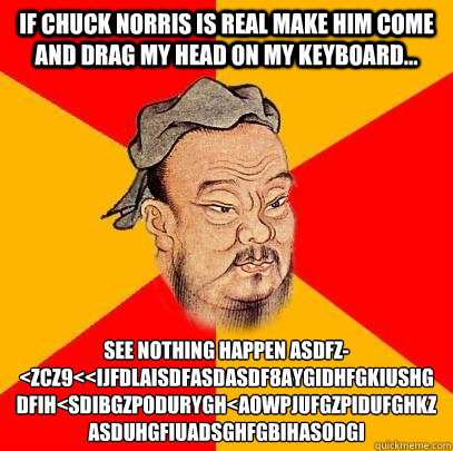 If Chuck norris is real make him come and drag my head on my Keyboard... See Nothing happen asdfz-<zcz9<<ijfdlaisdfåasdasdf8aygidhfgökiushgdfih<sdäibgzpodurygh<äaowpjufgzpidufghökzasduhgfiuadsghfögbihasöodgi - If Chuck norris is real make him come and drag my head on my Keyboard... See Nothing happen asdfz-<zcz9<<ijfdlaisdfåasdasdf8aygidhfgökiushgdfih<sdäibgzpodurygh<äaowpjufgzpidufghökzasduhgfiuadsghfögbihasöodgi  Confucius says