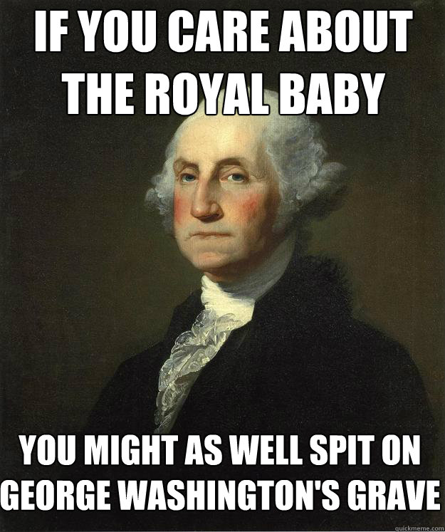 If you care about the royal baby You might as well spit on George Washington's grave  George Washington