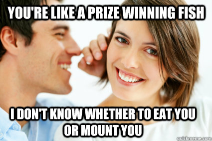 You're like a prize winning fish i don't know whether to eat you or mount you  Bad Pick-up line Paul