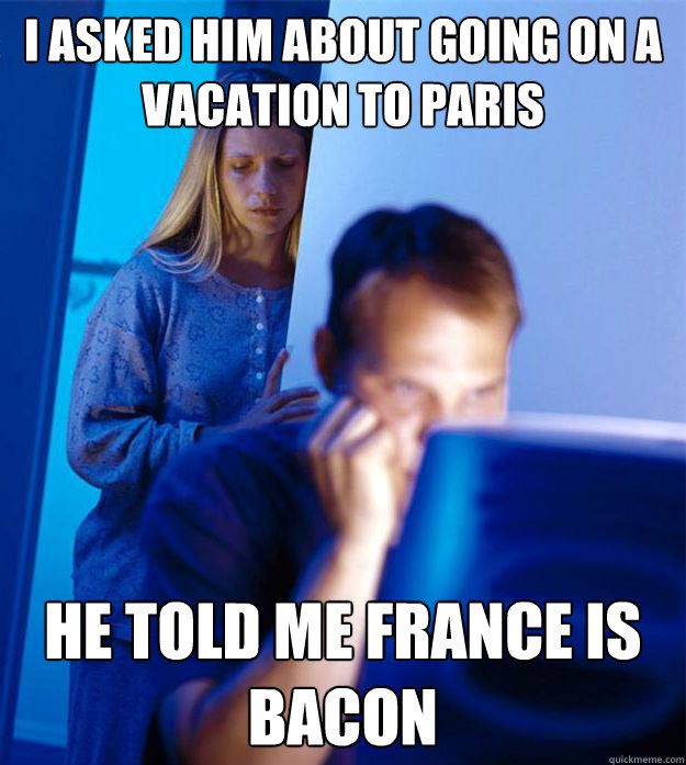 I asked him about going on a vacation to paris he told me france is bacon  Redditors Wife