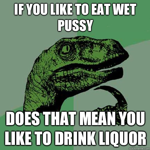 If you like to eat wet pussy Does that mean you like to drink liquor   Philosoraptor