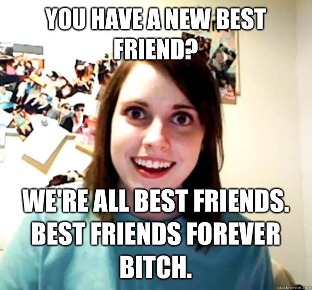 You have a new best friend?  We're all best friends. Best friends forever bitch.
 - You have a new best friend?  We're all best friends. Best friends forever bitch.
  Overly Attached Girlfriend