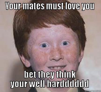 ye ye - YOUR MATES MUST LOVE YOU BET THEY THINK YOUR WELL HARDDDDDD Over Confident Ginger