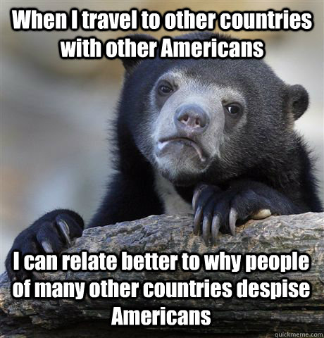 When I travel to other countries with other Americans I can relate better to why people of many other countries despise Americans - When I travel to other countries with other Americans I can relate better to why people of many other countries despise Americans  Confession Bear