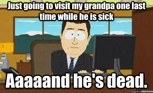 Just going to visit my grandpa one last time while he is sick Aaaaand he's dead.  aaaand its gone