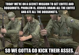 Today we're on a secret mission to get coffee and doughnuts. Problem is, Jerries drank all the coffee and ate all the doughnuts.  So we gotta go kick their asses. - Today we're on a secret mission to get coffee and doughnuts. Problem is, Jerries drank all the coffee and ate all the doughnuts.  So we gotta go kick their asses.  Misc