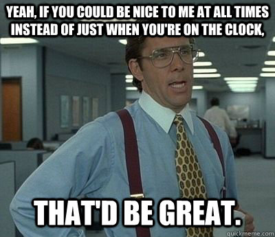 Yeah, if you could be nice to me at all times instead of just when you're on the clock, That'd be great.  Bill lumberg