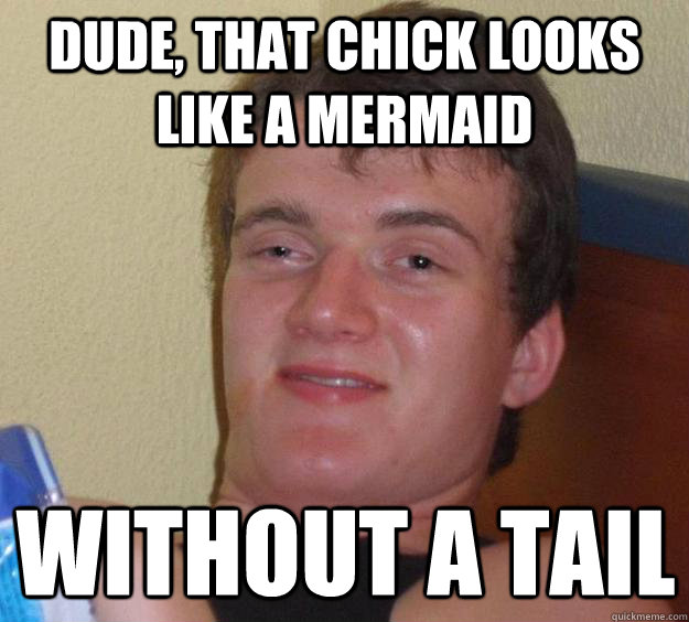 Dude, that chick looks like a mermaid without a tail  10 Guy