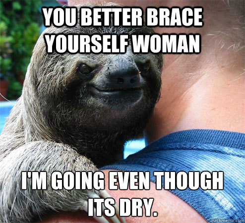 You better brace yourself woman I'm going even though its dry.
  Suspiciously Evil Sloth