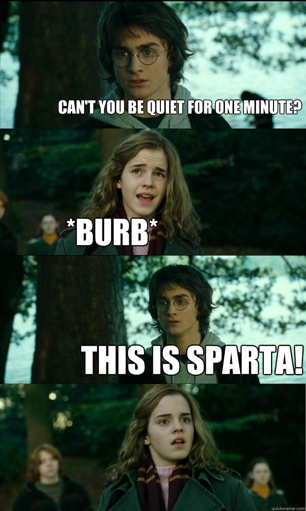 can't you be quiet for one minute? *burb* this is sparta!  Horny Harry