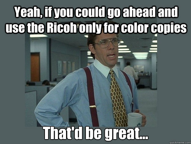 Yeah, if you could go ahead and use the Ricoh only for color copies  That'd be great...  Office Space Lumbergh