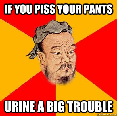 if you piss your pants urine a big trouble  Confucius says