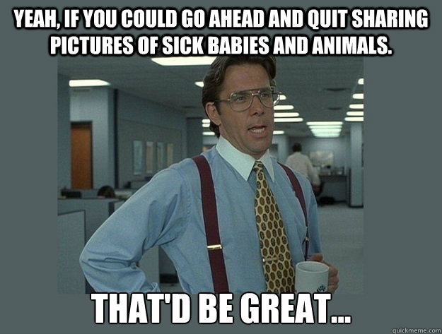 Yeah, if you could go ahead and quit sharing pictures of sick babies and animals. That'd be great...  Office Space Lumbergh