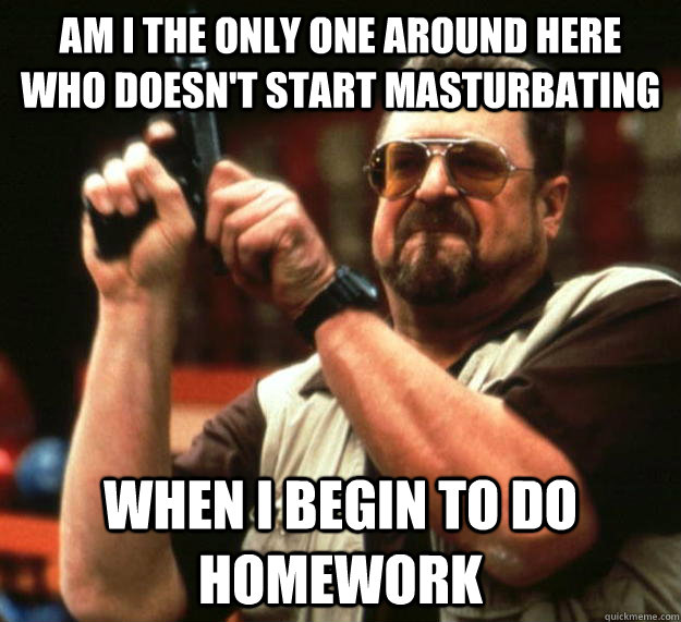 am I the only one around here who doesn't start masturbating  when I begin to do homework  Angry Walter