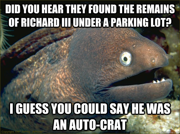 Did you hear they found the remains of Richard III under a parking lot? I guess you could say he was an auto-crat - Did you hear they found the remains of Richard III under a parking lot? I guess you could say he was an auto-crat  Bad Joke Eel