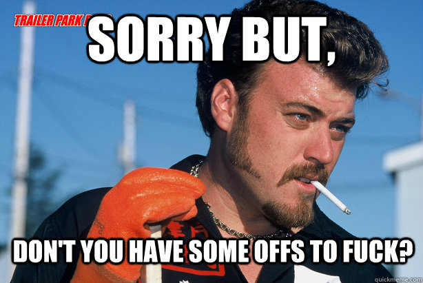 Sorry but, don't you have some offs to fuck?  Ricky Trailer Park Boys