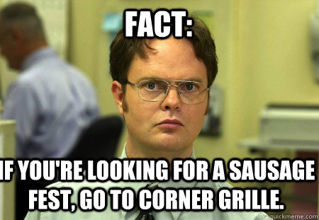 Fact: If you're looking for a sausage fest, go to Corner Grille. - Fact: If you're looking for a sausage fest, go to Corner Grille.  Schrute