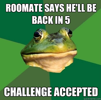 Roomate says he'll be back in 5 Challenge accepted - Roomate says he'll be back in 5 Challenge accepted  Foul Bachelor Frog